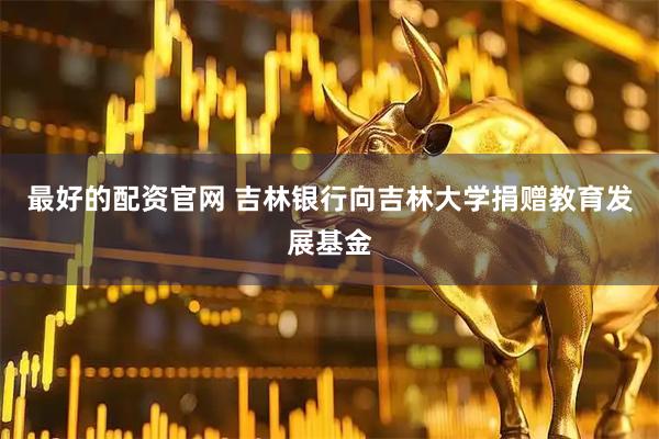 最好的配资官网 吉林银行向吉林大学捐赠教育发展基金