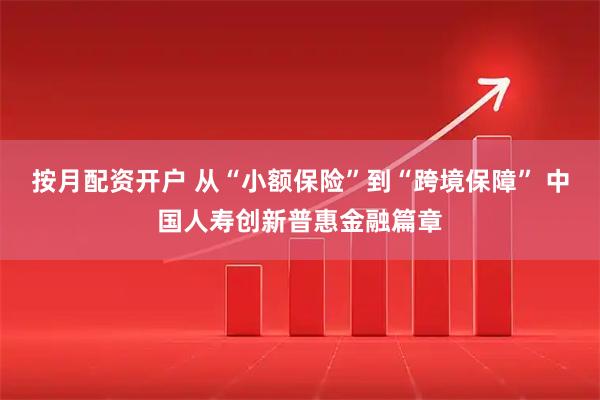 按月配资开户 从“小额保险”到“跨境保障” 中国人寿创新普惠金融篇章