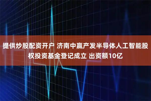 提供炒股配资开户 济南中赢产发半导体人工智能股权投资基金登记成立 出资额10亿