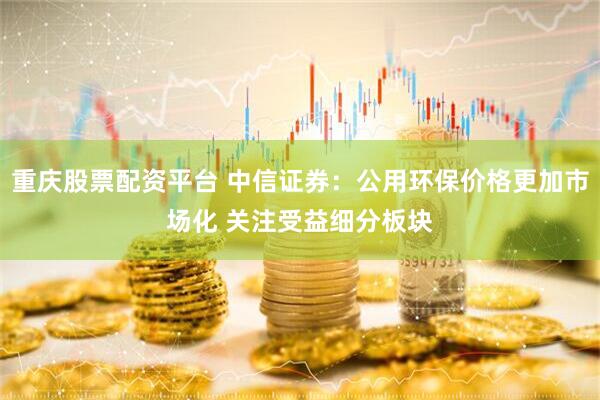重庆股票配资平台 中信证券：公用环保价格更加市场化 关注受益细分板块