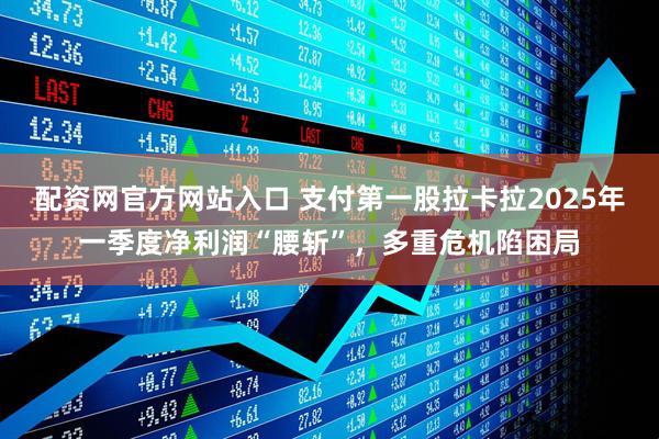 配资网官方网站入口 支付第一股拉卡拉2025年一季度净利润“腰斩”，多重危机陷困局