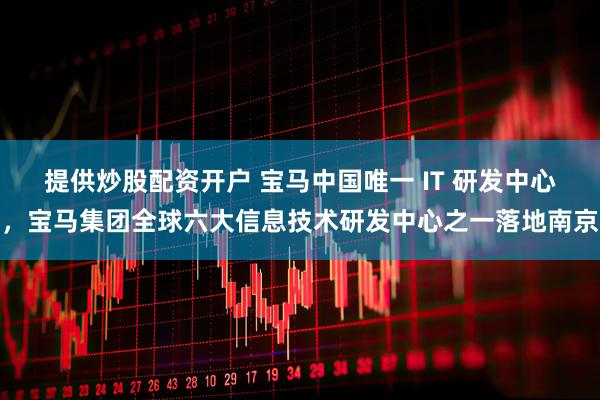 提供炒股配资开户 宝马中国唯一 IT 研发中心，宝马集团全球六大信息技术研发中心之一落地南京