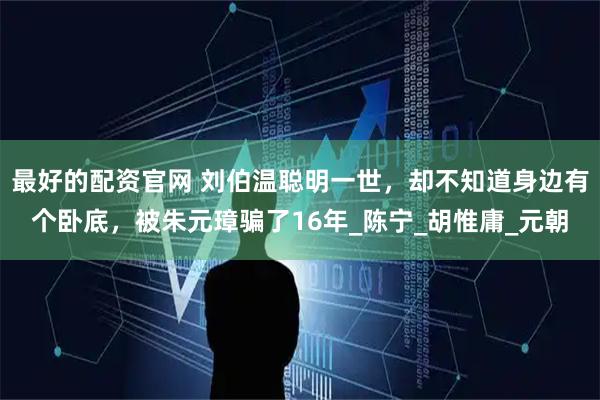 最好的配资官网 刘伯温聪明一世，却不知道身边有个卧底，被朱元璋骗了16年_陈宁_胡惟庸_元朝